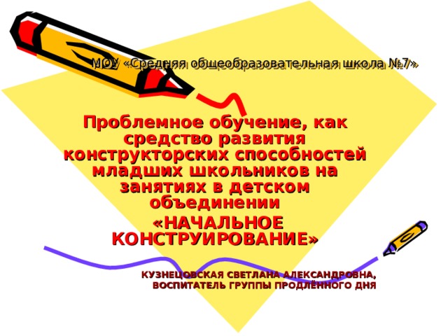 МОУ «Средняя общеобразовательная школа №7» Проблемное обучение, как средство развития конструкторских способностей младших школьников на занятиях в детском объединении  «НАЧАЛЬНОЕ КОНСТРУИРОВАНИЕ»   КУЗНЕЦОВСКАЯ СВЕТЛАНА АЛЕКСАНДРОВНА, ВОСПИТАТЕЛЬ ГРУППЫ ПРОДЛЁННОГО ДНЯ 