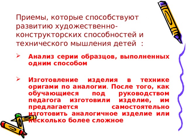 Приемы, которые способствуют развитию художественно-конструкторских способностей и технического мышления детей : Анализ серии образцов, выполненных одним способом  Изготовление изделия в технике оригами по аналогии . После того, как обучающиеся под руководством педагога изготовили изделие, им предлагается самостоятельно изготовить аналогичное изделие или несколько более сложное 