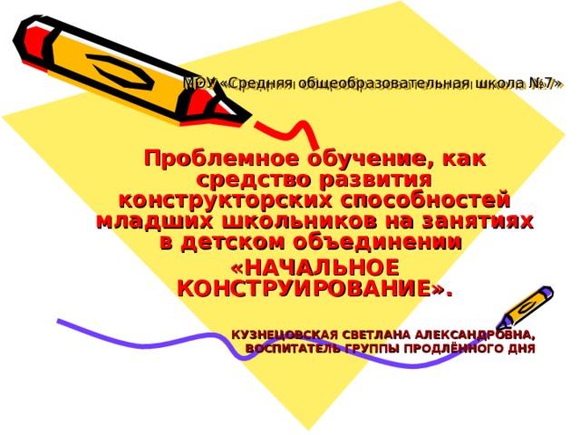 МОУ «Средняя общеобразовательная школа №7» Проблемное обучение, как средство развития конструкторских способностей младших школьников на занятиях в детском объединении «НАЧАЛЬНОЕ КОНСТРУИРОВАНИЕ».   КУЗНЕЦОВСКАЯ СВЕТЛАНА АЛЕКСАНДРОВНА, ВОСПИТАТЕЛЬ ГРУППЫ ПРОДЛЁННОГО ДНЯ 