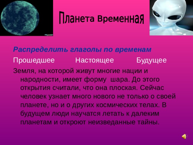 Распределить глаголы по временам Прошедшее Настоящее Будущее Земля, на которой живут многие нации и народности, имеет форму шара. До этого открытия считали, что она плоская. Сейчас человек узнает много нового не только о своей планете, но и о других космических телах. В будущем люди научатся летать к далеким планетам и откроют неизведанные тайны.