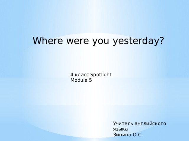 Where were you yesterday? 4 класс Spotlight Module 5 Учитель английского языка Зинина О.С. 