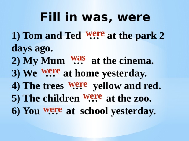 Fill in was, were were 1) Tom and Ted … at the park 2 days ago. 2) My Mum … at the cinema. 3) We … at home yesterday. 4) The trees … yellow and red. 5) The children … at the zoo. 6) You … at school yesterday. was were were were were 