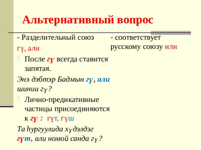 Альтернативный вопрос - соответствует русскому союзу или - Разделительный союз гү, али После гү всегда ставится запятая. Энэ дэбтэр Бадмын гү ,  али шинии гү? Лично-предикативные частицы присоединяются к гү : гү т, гү ш Та hургуулида хүдэлдэг гү т,  али номой санда гү? 