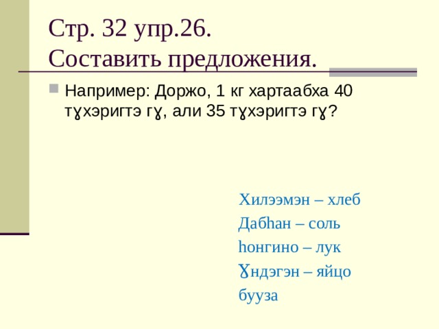 Стр. 32 упр.26.  Составить предложения. Например: Доржо, 1 кг хартаабха 40 тɣхэригтэ гɣ, али 35 тɣхэригтэ гɣ? Хилээмэн – хлеб Дабhан – соль hонгино – лук Ɣндэгэн – яйцо бууза 