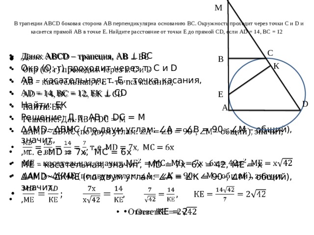 М   В трапеции ABCD боковая сторона АВ перпендикулярна основанию ВС. Окружность проходит через точки С и D и касается прямой АВ в точке Е. Найдите расстояние от точки Е до прямой CD, если АD = 14, ВС = 12 С Дано: ABCD – трапеция, АВ ⊥ ВС Окр (О; r) проходит через т. С и D АВ – касательная, т. Е – точка касания, AD = 14, ВС = 12, ЕК ⊥ СD Найти: ЕК Решение: Д.п. АВ ∩ DC = М ∆ АМD∼∆ВМС (по двум углам: ∠А = ∠В = 90 ◦, ∠М – общий), значит, , т. е. МD = 7x, MC = 6x МЕ – касательная, значит, MD = 7x  6x = 42, МЕ = х ∆ АМD∼∆КМЕ (по двум углам: ∠А = ∠К = 90 ◦, ∠М – общий), значит, ,  Ответ КЕ = 2   В К Е D А 