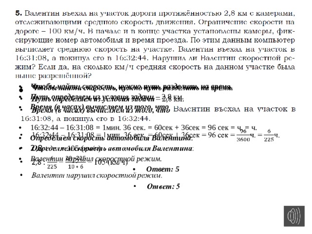 Чтобы найти скорость, нужно путь разделить на время. Путь определяем из условия задачи – 2,8 км. Время (в часах) вычисляем из того, что   16:32:44 – 16:31:08 = 1мин. 36 сек. = 60сек + 36сек = 96 сек = ч. = ч. Определяем скорость автомобиля Валентина : 2,8 : = = 105 (км/ч) Валентин нарушил скоростной режим .  Ответ: 5 