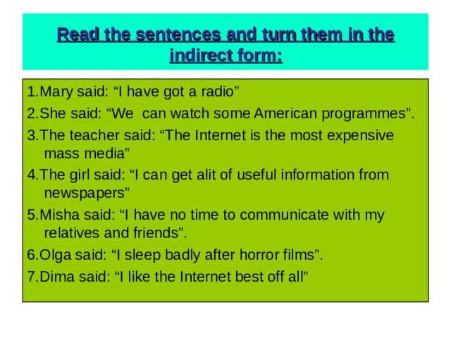  Read the sentences and turn them in the indirect form:   1.Mary said: “I have got a radio” 2.She said: “We can watch some American programmes”. 3.The teacher said: “The Internet is the most expensive mass media” 4.The girl said: “I can get alit of useful information from newspapers” 5.Misha said: “I have no time to communicate with my relatives and friends”. 6.Olga said: “I sleep badly after horror films”. 7.Dima said: “I like the Internet best off all” 