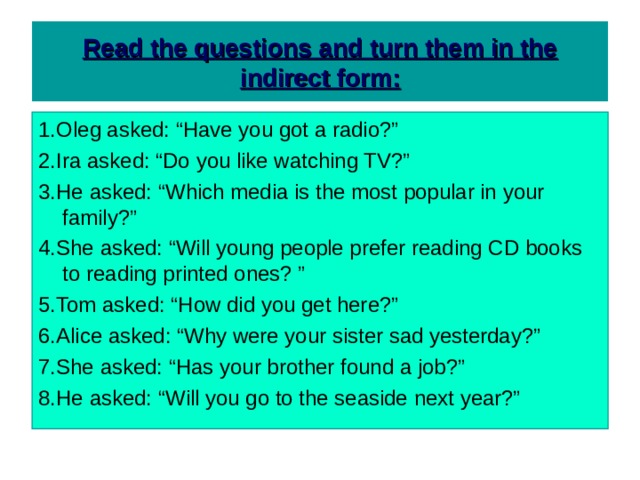  Read the questions and turn them in the indirect form:   1.Oleg asked: “Have you got a radio?” 2.Ira asked: “Do you like watching TV?” 3.He asked: “Which media is the most popular in your family?” 4.She asked: “Will young people prefer reading CD books to reading printed ones? ” 5.Tom asked: “How did you get here?” 6.Alice asked: “Why were your sister sad yesterday?” 7.She asked: “Has your brother found a job?” 8.He asked: “Will you go to the seaside next year?” 
