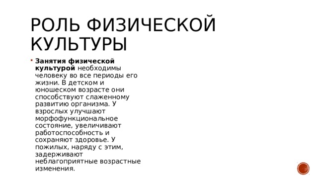 Роль физической культуры Занятия физической культурой необходимы человеку во все периоды его жизни. В детском и юношеском возрасте они способствуют слаженному развитию организма. У взрослых улучшают морфофункциональное состояние, увеличивают работоспособность и сохраняют здоровье. У пожилых, наряду с этим, задерживают неблагоприятные возрастные изменения. 