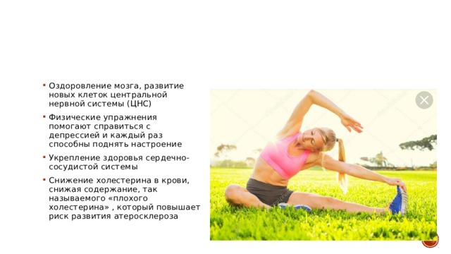 Оздоровление мозга, развитие новых клеток центральной нервной системы (ЦНС) Физические упражнения помогают справиться с депрессией и каждый раз способны поднять настроение Укрепление здоровья сердечно-сосудистой системы Снижение холестерина в крови, снижая содержание, так называемого «плохого холестерина» , который повышает риск развития атеросклероза 