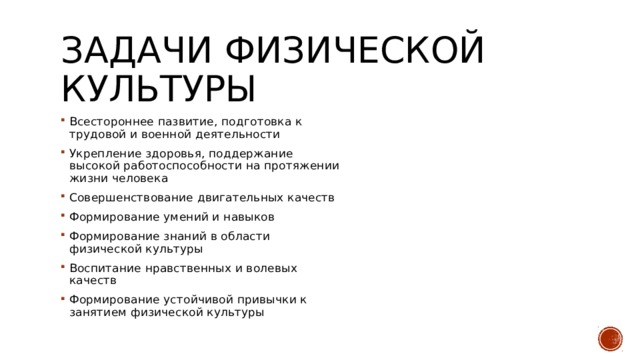 Задачи физической культуры Всестороннее пазвитие, подготовка к трудовой и военной деятельности Укрепление здоровья, поддержание высокой работоспособности на протяжении жизни человека Совершенствование двигательных качеств Формирование умений и навыков Формирование знаний в области физической культуры Воспитание нравственных и волевых качеств Формирование устойчивой привычки к занятием физической культуры 