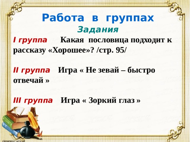 Работа в группах  Задания I группа Какая пословица подходит к рассказу «Хорошее»? /стр. 95/  II группа Игра « Не зевай – быстро отвечай »  III группа Игра « Зоркий глаз »  