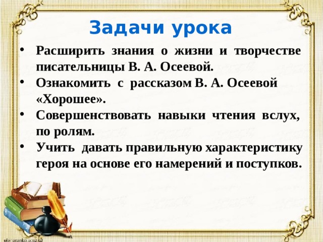 Задачи урока Расширить знания о жизни и творчестве писательницы В. А. Осеевой. Ознакомить с рассказом В. А. Осеевой «Хорошее». Совершенствовать навыки чтения вслух, по ролям. Учить давать правильную характеристику героя на основе его намерений и поступков. 