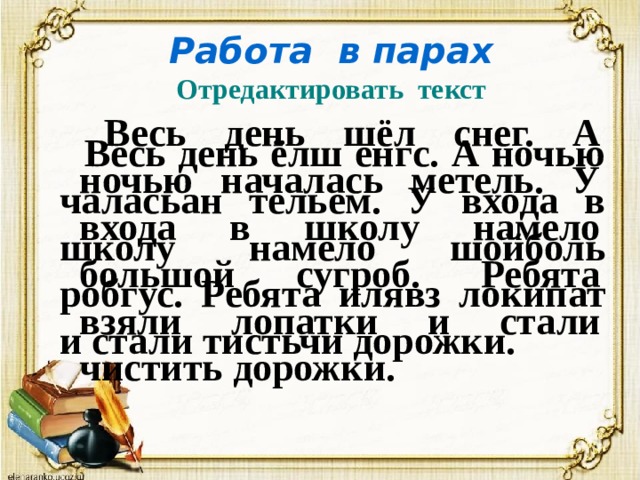 Работа в парах  Отредактировать текст Весь день шёл снег. А ночью началась метель. У входа в школу намело большой сугроб. Ребята взяли лопатки и стали чистить дорожки. Весь день ёлш енгс. А ночью чаласьан тельем. У входа в школу намело шойболь робгус. Ребята илявз локипат и стали тистьчи дорожки. Весь день шёл снег. А ночью началась метель. У входа в школу намело большой сугроб. Ребята взяли лопатки и стали чистить дорожки. 