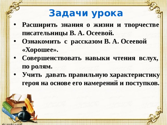 Задачи урока Расширить знания о жизни и творчестве писательницы В. А. Осеевой. Ознакомить с рассказом В. А. Осеевой «Хорошее». Совершенствовать навыки чтения вслух, по ролям. Учить давать правильную характеристику героя на основе его намерений и поступков. 