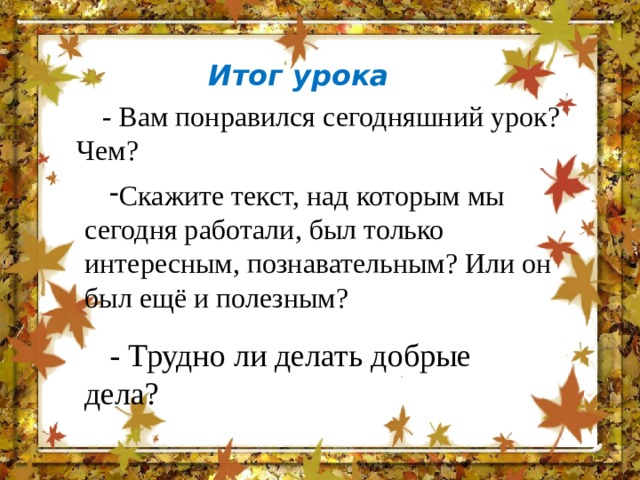 Итог урока - Вам понравился сегодняшний урок? Чем? Скажите текст, над которым мы сегодня работали, был только интересным, познавательным? Или он был ещё и полезным? - Трудно ли делать добрые дела? 