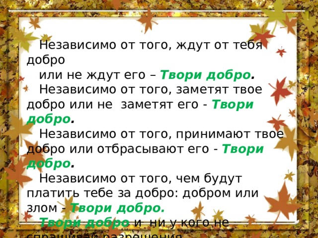 Независимо от того, ждут от тебя добро или не ждут его – Твори добро . Независимо от того, заметят твое добро или не заметят его - Твори добро . Независимо от того, принимают твое добро или отбрасывают его - Твори добро . Независимо от того, чем будут платить тебе за добро: добром или злом - Твори добро. Твори добро  и ни у кого не спрашивай разрешения, Ибо никто не властен над твоим добром. Ш. А. Амонашвили 