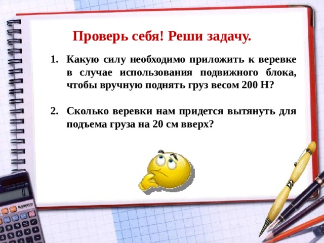 Проверь себя! Реши задачу. Какую силу необходимо приложить к веревке в случае использования подвижного блока, чтобы вручную поднять груз весом 200 Н?  Сколько веревки нам придется вытянуть для подъема груза на 20 см вверх? 