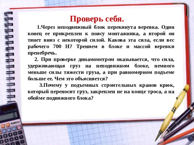 Проверь себя.   1.Через неподвижный блок перекинута веревка. Один конец ее прикреплен к поясу монтажника, а второй он тянет вниз с некоторой силой. Какова эта сила, если вес рабочего 700 Н? Трением в блоке и массой веревки пренебречь.  2. При проверке динамометром оказывается, что сила, удерживающая груз на неподвижном блоке, немного меньше силы тяжести груза, а при равномерном подъеме больше ее. Чем это объясняется?  3.Почему у подъемных строительных кранов крюк, который переносит груз, закреплен не на конце троса, а на обойме подвижного блока? 