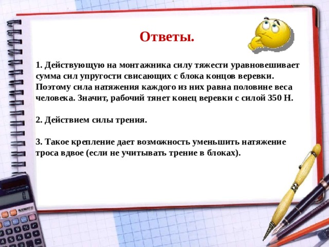 Ответы. 1. Действующую на монтажника силу тяжести уравновешивает сумма сил упругости свисающих с блока концов веревки. Поэтому сила натяжения каждого из них равна половине веса человека. Значит, рабочий тянет конец веревки с силой 350 Н.  2. Действием силы трения.  3. Такое крепление дает возможность уменьшить натяжение троса вдвое (если не учитывать трение в блоках).  