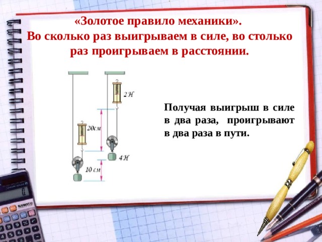 «Золотое правило механики».  Во сколько раз выигрываем в силе, во столько раз проигрываем в расстоянии.   Получая выигрыш в силе в два раза, проигрывают в два раза в пути. 