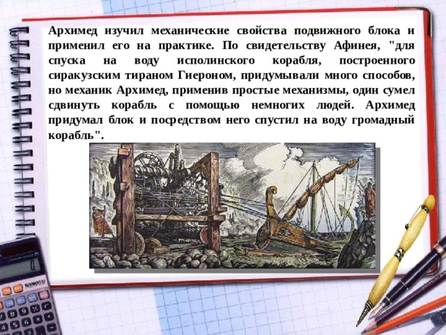 Архимед изучил механические свойства подвижного блока и применил его на практике. По свидетельству Афинея, 