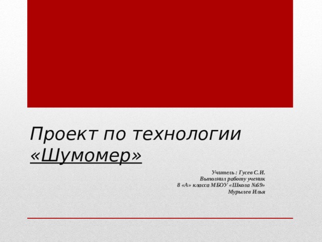 Проект по технологии  « Шумомер »  Учитель : Гусев С.И. Выполнил работу ученик   8 «А» класса М Б ОУ «Школа №69»  Мурылев Илья  