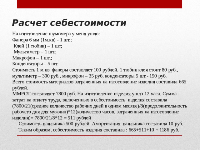 Расчет себестоимости На изготовление шумомера у меня ушло: Фанера 6 мм (1м.кв) - 1 шт.;  Клей (1 тюбик) – 1 шт;  Мультиметр – 1 шт.; Микрофон – 1 шт.; Конденсаторы – 5 шт. Стоимость 1 м.кв. фанеры составляет 100 рублей, 1 тюбик клея стоит 80 руб., мультиметр – 300 руб., микрофон – 35 руб, конденсаторы 5 шт.- 150 руб. Всего стоимость материалов затраченных на изготовление изделия составила 665 рублей. ММРОТ составляет 7800 руб. На изготовление изделия ушло 12 часа. Сумма затрат на оплату труда, включенных в себестоимость изделия составила (7800/21(среднее количество рабочих дней в одном месяце)/8(продолжительность рабочего дня для мужчин)*12(количество часов, затраченных на изготовление изделия)= 7800/21/8*12 = 511 рублей  Стоимость паяльника 500 рублей. Амортизация паяльника составила 10 руб.  Таким образом, себестоимость изделия составила : 665+511+10 = 1186 руб. 