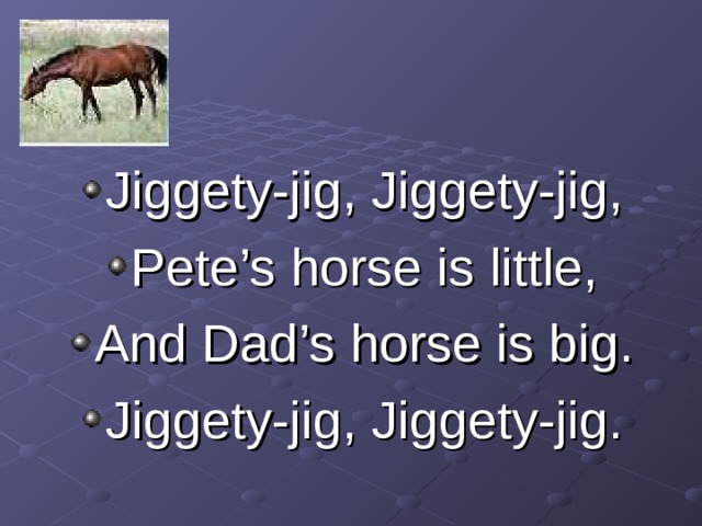 Jiggety-jig, Jiggety-jig, Pete’s horse is little, And Dad’s horse is big. Jiggety-jig, Jiggety-jig. 