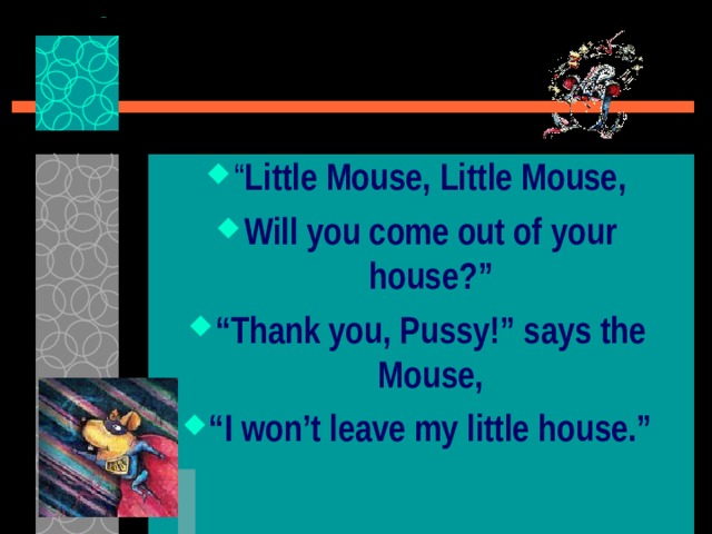 “ Little Mouse, Little Mouse, Will you come out of your house?” “ Thank you, Pussy!” says the Mouse, “ I won’t leave my little house.” 