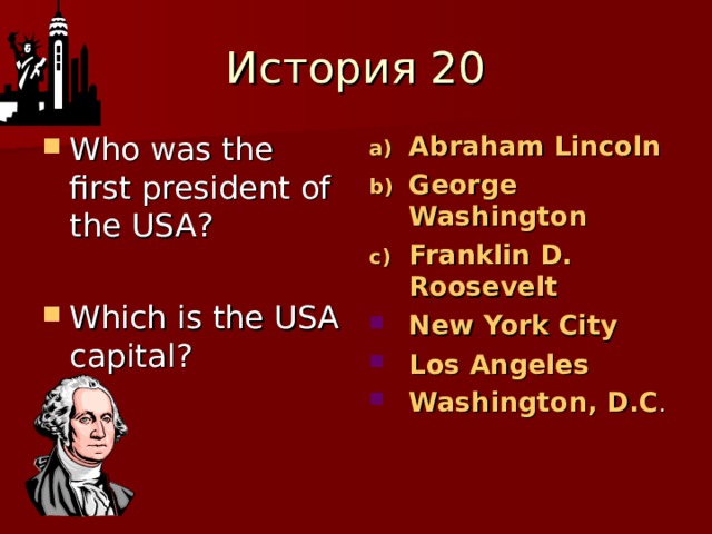 История 20 Who was the first president of the USA?  Which is the USA capital?  Abraham Lincoln George Washington Franklin D. Roosevelt New York City Los Angeles Washington, D.C . 
