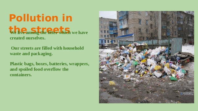Pollution in the streets We live among the litter which we have created ourselves.  Our streets are filled with household waste and packaging. Plastic bags, boxes, batteries, wrappers, and spoiled food overflow the containers. 