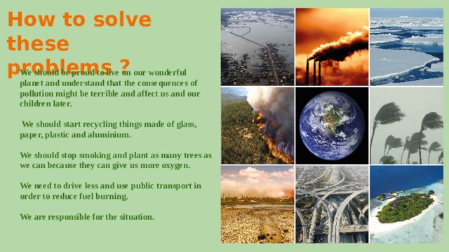 How to solve these problems ? We should be proud to live on our wonderful planet and understand that the consequences of pollution might be terrible and affect us and our children later.  We should start recycling things made of glass, paper, plastic and aluminium. We should stop smoking and plant as many trees as we can because they can give us more oxygen. We need to drive less and use public transport in order to reduce fuel burning. We are responsible for the situation. 