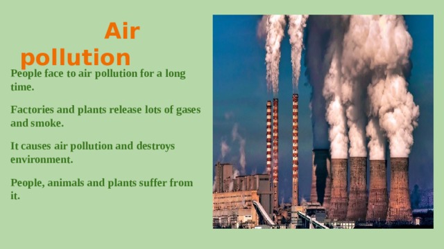  Air pollution People face to air pollution for a long time. Factories and plants release lots of gases and smoke. It causes air pollution and destroys environment. People, animals and plants suffer from it. 