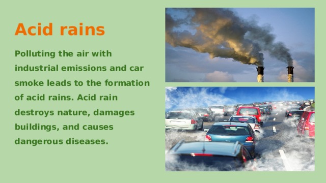 Acid rains Polluting the air with industrial emissions and car smoke leads to the formation of acid rains. Acid rain destroys nature, damages buildings, and causes dangerous diseases. 