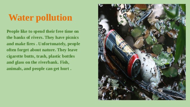 Water pollution People like to spend their free time on the banks of rivers. They have picnics and make fires . Unfortunately, people often forget about nature. They leave cigarette butts, trash, plastic bottles and glass on the riverbank. Fish, animals, and people can get hurt . 