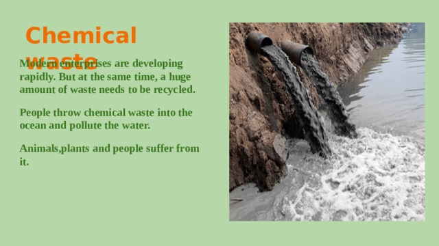 Chemical waste Modern enterprises are developing rapidly. But at the same time, a huge amount of waste needs to be recycled. People throw chemical waste into the ocean and pollute the water. Animals,plants and people suffer from it. 