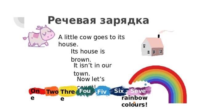 Речевая зарядка A little cow goes to its house. Its house is brown. It isn’t in our town. Now let’s count! Four One Seven Six Two Three Five rainbow colours! 