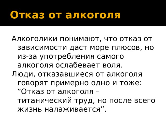 Отказ от алкоголя Алкоголики понимают, что отказ от зависимости даст море плюсов, но из-за употребления самого алкоголя ослабевает воля. Люди, отказавшиеся от алкоголя говорят примерно одно и тоже: ”Отказ от алкоголя – титанический труд, но после всего жизнь налаживается”. 