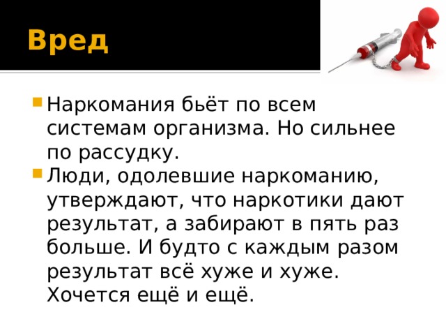 Вред Наркомания бьёт по всем системам организма. Но сильнее по рассудку. Люди, одолевшие наркоманию, утверждают, что наркотики дают результат, а забирают в пять раз больше. И будто с каждым разом результат всё хуже и хуже. Хочется ещё и ещё. 