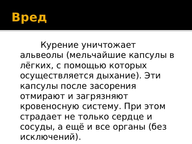 Вред  Курение уничтожает альвеолы (мельчайшие капсулы в лёгких, c помощью которых осуществляется дыхание). Эти капсулы после засорения отмирают и загрязняют кровеносную систему. При этом страдает не только сердце и сосуды, а ещё и все органы (без исключений). 