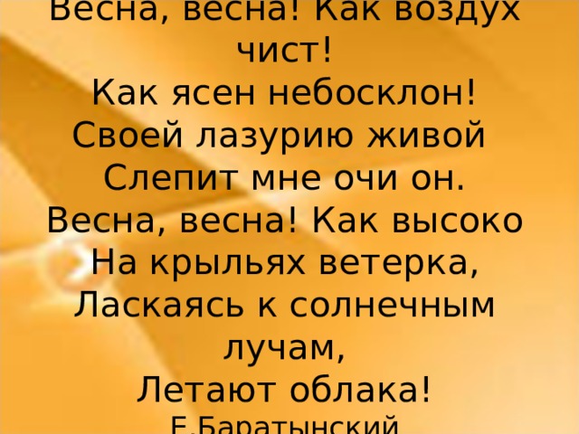 Весна, весна! Как воздух чист! Как ясен небосклон! Своей лазурию живой Слепит мне очи он. Весна, весна! Как высоко На крыльях ветерка, Ласкаясь к солнечным лучам, Летают облака! Е.Баратынский