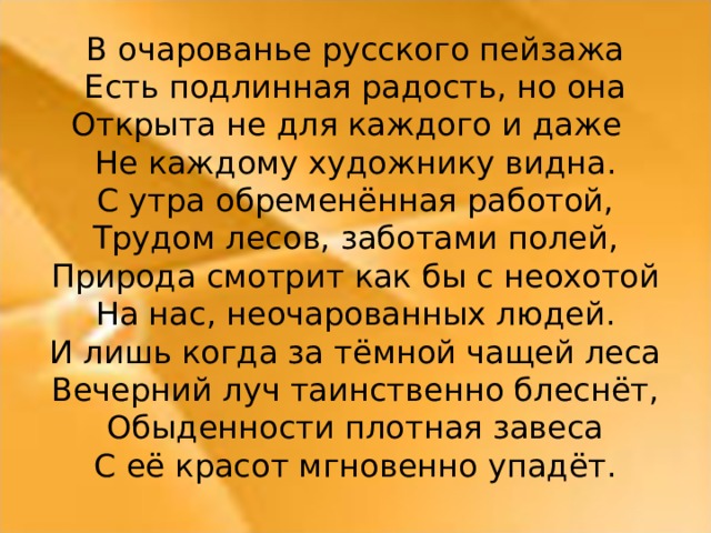 В очарованье русского пейзажа Есть подлинная радость, но она Открыта не для каждого и даже  Не каждому художнику видна. С утра обременённая работой, Трудом лесов, заботами полей, Природа смотрит как бы с неохотой На нас, неочарованных людей. И лишь когда за тёмной чащей леса Вечерний луч таинственно блеснёт, Обыденности плотная завеса С её красот мгновенно упадёт.