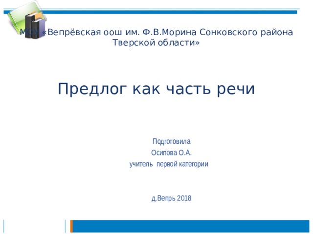 МОУ «Вепрёвская оош им. Ф.В.Морина Сонковского района Тверской области»     Предлог как часть речи Подготовила Осипова О.А. учитель первой категории д.Вепрь 2018