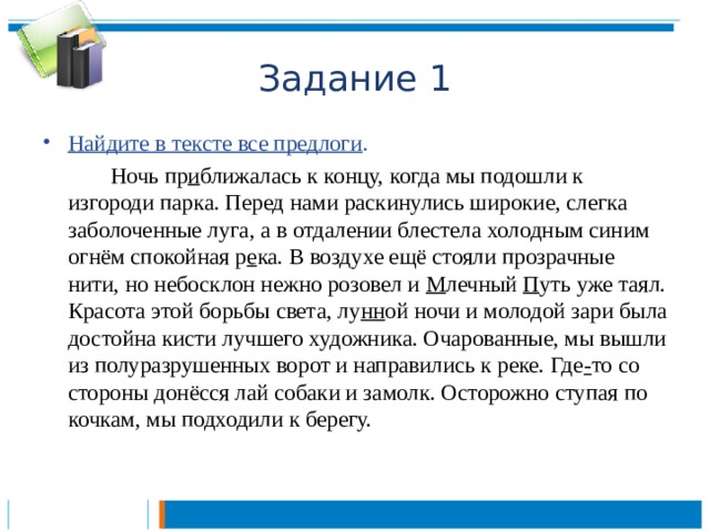 Задание 1 Найдите в тексте все предлоги .   Ночь пр и ближалась к концу, когда мы подошли к изгороди парка. Перед нами раскинулись широкие, слегка заболоченные луга, а в отдалении блестела холодным синим огнём спокойная р е ка. В воздухе ещё стояли прозрачные нити, но небосклон нежно розовел и М лечный П уть уже таял. Красота этой борьбы света, лу нн ой ночи и молодой зари была достойна кисти лучшего художника. Очарованные, мы вышли из полуразрушенных ворот и направились к реке. Где - то со стороны донёсся лай собаки и замолк. Осторожно ступая по кочкам, мы подходили к берегу.  