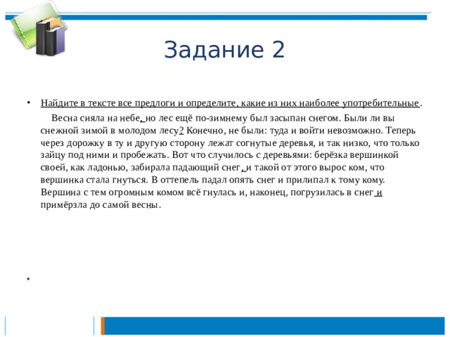 Задание 2 Найдите в тексте все предлоги и определите, какие из них наиболее употребительные .   Весна сияла на небе , но лес ещё по-зимнему был засыпан снегом. Были ли вы снежной зимой в молодом лесу ? Конечно, не были: туда и войти невозможно. Теперь через дорожку в ту и другую сторону лежат согнутые деревья, и так низко, что только зайцу под ними и пробежать. Вот что случилось с деревьями: берёзка вершинкой своей, как ладонью, забирала падающий снег , и такой от этого вырос ком, что вершинка стала гнуться. В оттепель падал опять снег и прилипал к тому кому. Вершина с тем огромным комом всё гнулась и, наконец, погрузилась в снег и примёрзла до самой весны.        