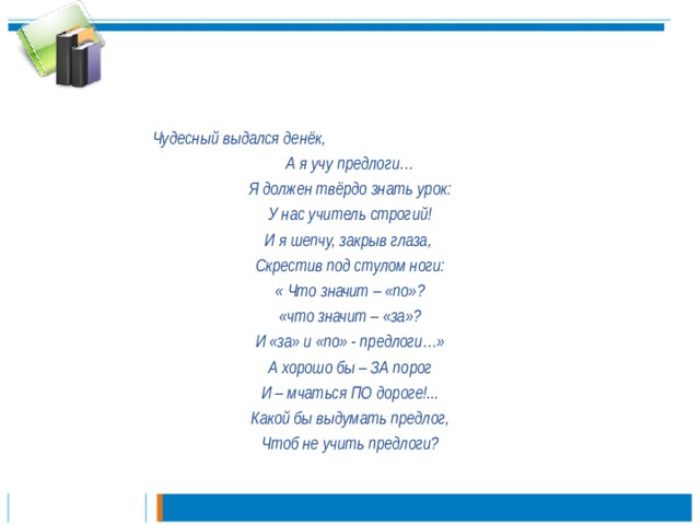 Чудесный выдался денёк, А я учу предлоги… Я должен твёрдо знать урок: У нас учитель строгий! И я шепчу, закрыв глаза, Скрестив под стулом ноги: « Что значит – «по»? «что значит – «за»? И «за» и «по» - предлоги…» А хорошо бы – ЗА порог И – мчаться ПО дороге!... Какой бы выдумать предлог, Чтоб не учить предлоги?