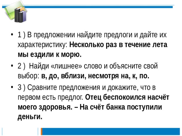 1 ) В предложении найдите предлоги и дайте их характеристику: Несколько раз в течение лета мы ездили к морю.  2 ) Найди «лишнее» слово и объясните свой выбор: в, до, вблизи, несмотря на, к, по. 3 ) Сравните предложения и докажите, что в первом есть предлог. Отец беспокоился насчёт моего здоровья. – На счёт банка поступили деньги.