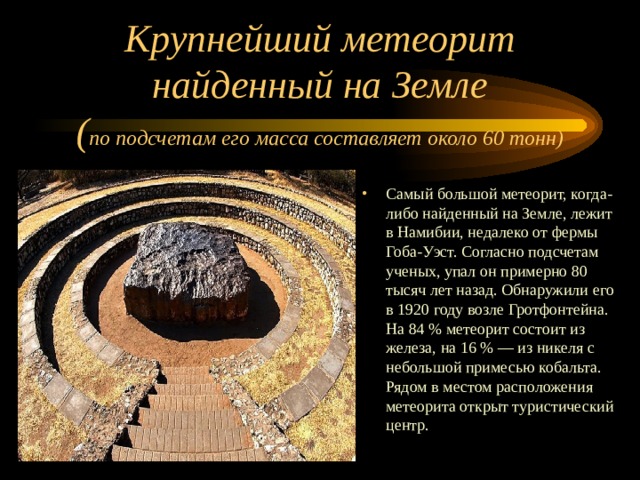 Крупнейший метеорит найденный на Земле  ( по подсчетам его масса составляет около 60 тонн) Самый большой метеорит, когда-либо найденный на Земле, лежит в Намибии, недалеко от фермы Гоба-Уэст. Согласно подсчетам ученых, упал он примерно 80 тысяч лет назад. Обнаружили его в 1920 году возле Гротфонтейна. На 84 % метеорит состоит из железа, на 16 % — из никеля с небольшой примесью кобальта. Рядом в местом расположения метеорита открыт туристический центр. 