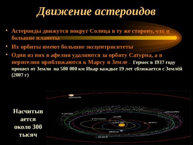 Движение астероидов Астероиды движутся вокруг Солнца в ту же сторону, что и большие планеты Их орбиты имеют большие эксцентриситеты Одни из них в афелии удаляются за орбиту Сатурна, а в перигелии приближаются к Марсу и Земле . Гермес в 1937 году прошел от Земли на 580 000 км Икар каждые 19 лет сближается с Землёй (2007 г) Насчитывается около 300 тысяч 
